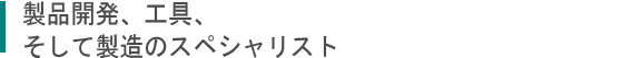 製品開発,工具、そして製造のスペシャリスト